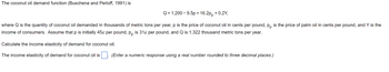 The coconut oil demand function (Buschena and Perloff, 1991) is
Q = 1,200 -9.5p + 16.2pp +0.2Y,
where Q is the quantity of coconut oil demanded in thousands of metric tons per year, p is the price of coconut oil in cents per pound, pp is the price of palm oil in cents per pound, and Y is the
income of consumers. Assume that p is initially 45¢ per pound, pp is 31¢ per pound, and Q is 1,322 thousand metric tons per year.
Calculate the income elasticity of demand for coconut oil.
The income elasticity of demand for coconut oil is
(Enter a numeric response using a real number rounded to three decimal places.)