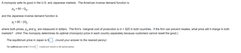 A monopoly sells its good in the U.S. and Japanese markets. The American inverse demand function is 

\[ p_a = 90 - Q_a, \]

and the Japanese inverse demand function is 

\[ p_j = 80 - 2Q_j, \]

where both prices, \( p_a \) and \( p_j \), are measured in dollars. The firm's marginal cost of production is \( m = \$25 \) in both countries. If the firm can prevent resales, what price will it charge in both markets? *(Hint: The monopoly determines its optimal (monopoly) price in each country separately because customers cannot resell the good.)*

The equilibrium price in Japan is \$_____. *(round your answer to the nearest penny)*

The equilibrium price in the U.S. is \$_____. *(round your answer to the nearest penny)*