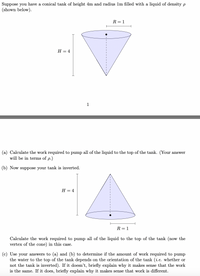 Suppose you have a conical tank of height 4m and radius lm filled with a liquid of density p
(shown below).
R = 1
Н — 4
1
(a) Calculate the work required to pump all of the liquid to the top of the tank. (Your answer
will be in terms of p.)
(b) Now suppose your tank is inverted.
Н — 4
R = 1
Calculate the work required to pump all of the liquid to the top of the tank (now the
vertex of the cone) in this case.
(c) Use your answers to (a) and (b) to determine if the amount of work required to pump
the water to the top of the tank depends on the orientation of the tank (i.e. whether or
not the tank is inverted). If it doesn't, briefly explain why it makes sense that the work
is the same. If it does, briefly explain why it makes sense that work is different.
