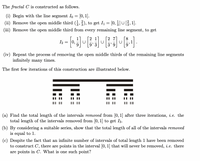 The fractal C is constructed as follows.
(i) Begin with the line segment Io = [0, 1].
(ii) Remove the open middle third (5,), to get I = [0, ]U, 1].
(iii) Remove the open middle third from every remaining line segment, to get
I2
0,
9
8
U
(iv) Repeat the process of removing the open middle thirds of the remaining line segments
infinitely many times.
The first few iterations of this construction are illustrated below.
I| | ||
II || |||
(a) Find the total length of the intervals removed from [0, 1] after three iterations, i. e. the
total length of the intervals removed from [0, 1] to get I3.
(b) By considering a suitable series, show that the total length of all of the intervals removed
is equal to 1.
(c) Despite the fact that an infinite number of intervals of total length 1 have been removed
to construct C, there are points in the interval [0, 1] that will never be removed, i.e. there
are points in C. What is one such point?
