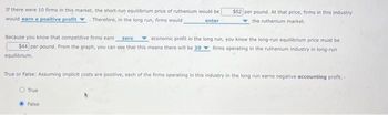 If there were 10 firms in this market, the short-run equilibrium price of ruthenium would be
would earn a positive profit. Therefore, in the long run, firms would
enter
Because you know that competitive firms earn
economic profit in the long run, you know the long-run equilibrium price must be
$44 per pound. From the graph, you can see that this means there will be 20 firms operating in the ruthenium industry in long-run
zero
equilibrium.
$52 per pound. At that price, firms in this industry
the ruthenium market.
True or False: Assuming implicit costs are positive, each of the firms operating in this industry in the long run earns negative accounting profit.
True
False