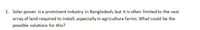 1. Solar power is a prominent industry in Bangladesh, but it is often limited to the vast
array of land required to install, especially in agriculture farms. What could be the
possible solutions for this?
