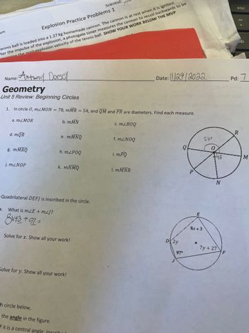 um
tennis ball is loaded into a 1.27 kg homemade cannon. The cannon is at rest when it is ignited.
ter the impulse of the explosion, a photogate timer measures the cannon to recoil backwards to be
the nost-explosion velocity of the tennis ball. SHOW YOUR WORK BELOW THE MVP
Name: Anthony Dorsey
Geometry
Unit 5 Review: Beginning Circles
1. In circle 0, mzMON = 78, mMR = 54, and QM and PR are diameters. Find each measure.
c. mZROQ
a. mzMOR
3.
d. mQR
g. mMRQ
Explosion Practice Problems 1
j.mzNOP
b. mMN
e. mMNQ
h. mZPOQ
k. mNMQ
Quadrilateral DEFJ is inscribed in the circle.
What is mZE + m²J?
8x+3 +92=
Scientist:
Solve for x. Show all your work!
Solve for y. Show all your work!
-h circle below,
the angle in the figure.
f it is a central angle, inscribed
f. m²NOQ
i.mPQ
1. mMNR
D2y
Date:29/2022nd stab rpd:
Q
97°
E
8x +3
540
18
N
esc
7y + 27
ab
R
M