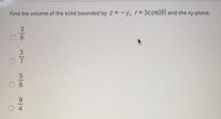 Find the volume of the solid bounded by z = -y, r=3cos(0) and the xy-plane.
3.
8.
3
9.
56
14
