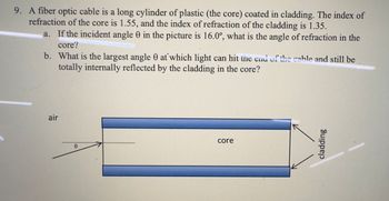 9. A fiber optic cable is a long cylinder of plastic (the core) coated in cladding. The index of
refraction of the core is 1.55, and the index of refraction of the cladding is 1.35.
a. If the incident angle 0 in the picture is 16.0°, what is the angle of refraction in the
core?
b. What is the largest angle 0 at which light can hit the end of the cable and still be
totally internally reflected by the cladding in the core?
air
e
core
cladding