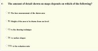 6 -
The amount of detail shown on maps depends on which of the following?
O a) The face measurement of the drawn area
O B) Height of the area to be drawn from sea level
OC) to the drawing technique
D) to surface shapes
TO) to the reduction ratio
