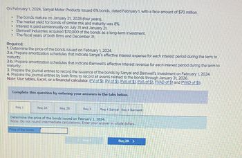 On February 1, 2024, Sanyal Motor Products issued 6% bonds, dated February 1, with a face amount of $70 million.
• The bonds mature on January 31, 2028 (four years).
-
The market yield for bonds of similar risk and maturity was 8%.
D
D
-
Interest is paid semiannually on July 31 and January 31.
Barnwell Industries acquired $70,000 of the bonds as a long-term Investment.
The fiscal years of both firms end December 31.
Required:
1. Determine the price of the bonds issued on February 1, 2024.
2-a. Prepare amortization schedules that Indicate Sanyal's effective Interest expense for each Interest period during the term to
maturity.
2-b. Prepare amortization schedules that Indicate Barnwell's effective Interest revenue for each Interest period during the term to
maturity.
3. Prepare the journal entries to record the Issuance of the bonds by Sanyal and Barnwell's Investment on February 1, 2024.
4. Prepare the Journal entries by both firms to record all events related to the bonds through January 31, 2026.
Note: Use tables, Excel, or a financial calculator. (FV of $1, PV of $1, FVA of $1. PVA of $1, FVAD of $1 and PVAD of $1)
Complete this question by entering your answers in the tabs below.
Req 1
Req 2A
Price of the bonds
Reg 28
Req 3
Req 4 Sanyal Red 4 Barwell
Determine the price of the bonds issued on February 1, 2024.
Note: Do not round intermediate calculations. Enter your answer in whole dollars.
Req 2A >