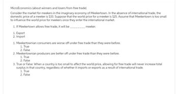 MicroEconomics (about winners and losers from free trade)
Consider the market for meekers in the imaginary economy of Meekertown. In the absence of international trade, the
domestic price of a meeker is $33. Suppose that the world price for a meeker is $25. Assume that Meekertown is too small
to influence the world price for meekers once they enter the international market.
1. If Meekertown allows free trade, it will be
1. Export
2. Import
meeker.
1. Meekertownian consumers are worse off under free trade than they were before.
1. True
2. False
2. Meekertownian producers are better off under free trade than they were before.
1. True
2. False
3. True or False: When a country is too small to affect the world price, allowing for free trade will never increase total
surplus in that country, regardless of whether it imports or exports as a result of international trade.
1. True
2. False