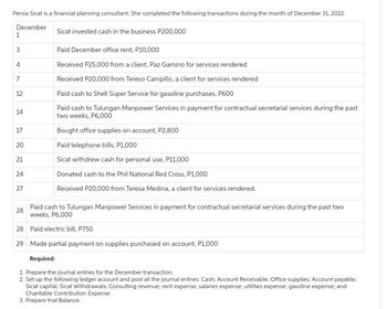 Persia Sicat is a financial planning consultant. She completed the following transactions during the month of December 31, 2022.
December
1
3
4
7
12
14
17
20
21
24
27
28
Sicat invested cash in the business P200,000
29
Paid December office rent, P10,000
Received P25,000 from a client, Paz Gamino for services rendered
Received P20,000 from Tereso Campillo, a client for services rendered
Paid cash to Shell Super Service for gasoline purchases, P600
Paid cash to Tulungan Manpower Services in payment for contractual secretarial services during the past
two weeks, P6,000
Paid cash to Tulungan Manpower Services in payment for contractual secretarial services during the past two
weeks, P6,000
28 Paid electric bill, P750
Made partial payment on supplies purchased on account, P1,000
Required:
1. Prepare the journal entries for the December transaction.
2. Set up the following ledger account and post all the journal entries: Cash; Account Receivable; Office supplies; Account payable;
Sicat capital; Sicat Withdrawals; Consulting revenue; rent expense; salaries expense; utilities expense; gasoline expense; and
Charitable Contribution Expense
3. Prepare trial Balance.
Bought office supplies on account, P2,800
Paid telephone bills, P1,000
Sicat withdrew cash for personal use, P11,000
Donated cash to the Phil National Red Cross, P1,000
Received P20,000 from Teresa Medina, a client for services rendered.