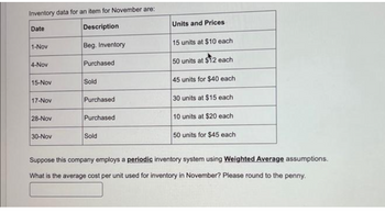 Inventory data for an item for November are:
Date
Description
1-Nov
4-Nov
15-Nov
17-Nov
28-Nov
30-Nov
Beg. Inventory
Purchased
Sold
Purchased
Purchased
Sold
Units and Prices
15 units at $10 each
50 units at $12 each
45 units for $40 each
30 units at $15 each
10 units at $20 each
50 units for $45 each
Suppose this company employs a periodic inventory system using Weighted Average assumptions.
What is the average cost per unit used for inventory in November? Please round to the penny.