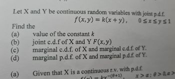 Let X and Y be continuous random variables with joint p.d.f.
f(x, y) = k(x + y), 0≤x≤y≤1
Find the
(a)
(b)
(c)
(d)
(a)
value of the constant k
joint c.d.f of X and Y F(x, y)
marginal c.d.f. of X and marginal c.d.f. of Y.
marginal p.d.f. of X and marginal p.d.f. of Y.
Given that X is a continuous r.v. with p.d.f.
kx-(0+1)
x>α; 0>0, a>