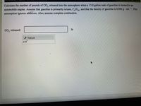 Leaming
Calculate the number of pounds of CO, released into the atmosphere when a 13.0 gallon tank of gasoline is burned in an
automobile engine. Assume that gasoline is primarily octane, C,H,13, and that the density of gasoline is 0.692 g · mL-. This
assumption ignores additives. Also, assume complete combustion.
CO, released:
lb
- TOOLS
x10
