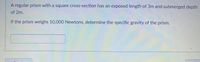 A regular prism with a square cross-section has an exposed length of 3m and submerged depth
of 2m.
If the prism weighs 10,000 Newtons, determine the specific gravity of the prism.
