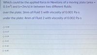 Which could be the applied force in Newtons of a moving plate (area
0.1m2) and (v=2m/s) in between two different fluids:
%3D
over the plate: 3mm of Fluid 1 with viscosity of 0.001 Pa-s
under the plate: 4mm of Fluid 2 with viscosity of 0.002 Pa-s
O 0.18
O 0.17
O 0.19
O 0.15
O 0.16
O 0.20
