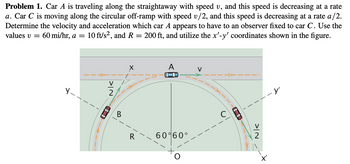 Problem 1. Car A is traveling along the straightaway with speed v, and this speed is decreasing at a rate
a. Car C is moving along the circular off-ramp with speed v/2, and this speed is decreasing at a rate a/2.
Determine the velocity and acceleration which car A appears to have to an observer fixed to car C. Use the
values v = 60 mi/hr, a = 10 ft/s², and R = 200 ft, and utilize the x'-y' coordinates shown in the figure.
>IN
V
2
60 60°
-->--
NK
X'
- y'