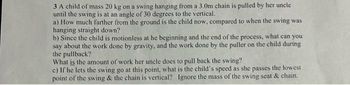 3 A child of mass 20 kg on a swing hanging from a 3.0m chain is pulled by her uncle
until the swing is at an angle of 30 degrees to the vertical.
a) How much farther from the ground is the child now, compared to when the swing was
hanging straight down?
b) Since the child is motionless at he beginning and the end of the process, what can you
say about the work done by gravity, and the work done by the puller on the child during
the pullback?
What is the amount of work her uncle does to pull back the swing?
c) If he lets the swing go at this point, what is the child's speed as she passes the lowest
point of the swing & the chain is vertical? Ignore the mass of the swing seat & chain.