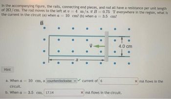 In the accompanying figure, the rails, connecting end pieces, and rod all have a resistance per unit length
of 202/cm. The rod moves to the left at v= 4 m/s. If B = 0.75 T everywhere in the region, what is
the current in the circuit (a) when a = 10 cm? (b) when a = = 3.5 cm?
B
Hint
a. When a = 10 cm, a counterclockwise
circuit.
b. When a =
●
3.5 cm, 17.14
current of 6
●
4.0 cm
x mA flows in the circuit.
x mA flows in the