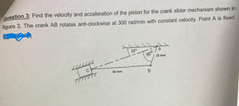 Question 3: Find the velocity and acceleration of the piston for the crank slider mechanism shown in
figure 2. The crank AB rotates anti-clockwise at 300 rad/min with constant velocity. Point A is fixed.
CH
77777777
85 mm
25 mm