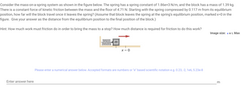 Consider the mass-on-a-spring system as shown in the figure below. The spring has a spring constant of 1.86e+3 N/m, and the block has a mass of 1.39 kg.
There is a constant force of kinetic friction between the mass and the floor of 4.71 N. Starting with the spring compressed by 0.117 m from its equilibrium
position, how far will the block travel once it leaves the spring? (Assume that block leaves the spring at the spring's equilibrium position, marked x=0 in the
figure. Give your answer as the distance from the equilibrium position to the final position of the block.)
Hint: How much work must friction do in order to bring the mass to a stop? How much distance is required for friction to do this work?
Enter answer here
www.m
X = 0
Please enter a numerical answer below. Accepted formats are numbers or "e" based scientific notation e.g. 0.23, -2, 1e6, 5.23e-8
Image size: S M L Max
m