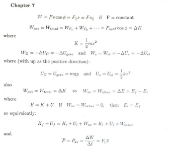 Chapter 7
where
also
where
K=/m²
WG = -AUG = -AUay and W, =W₁ = -AU, = -AUel
where (with up as the positive direction):
Uc = Ugray = mgy_and U₁ = U₁ = ²
W = Fscos F= F if F= constant
Fnet & Cos= AK
Whet =
and
Wuet =
or equivalently:
W₁otal Wr₁ + W₂+.
Wotal AK ** Wae= Wother = AE = Ey - E₁
EK+U If We Wother = 0. then E, E
=
K₁ +U₁=K₁ + U₁ + Wac K₁+U₂ + Wother
AW
P= P₁==F₁0
At