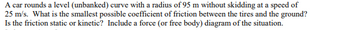 A car rounds a level (unbanked) curve with a radius of 95 m without skidding at a speed of
25 m/s. What is the smallest possible coefficient of friction between the tires and the ground?
Is the friction static or kinetic? Include a force (or free body) diagram of the situation.