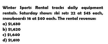 Winter Sports Rental tracks daily equipment
rentals. Saturday shows: ski sets 22 at $45 each,
snowboards 16 at $40 each. The rental revenue:
a) $1,630
b) $1,620
c) $1,640
d) $1,610