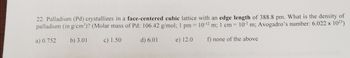 22. Palladium (Pd) crystallizes in a face-centered cubic lattice with an edge length of 388.8 pm. What is the density of
palladium (in g/cm³)? (Molar mass of Pd: 106.42 g/mol; 1 pm = 10-12 m; 1 cm = 10-² m; Avogadro's number: 6.022 x 10²3)
%3D
a) 0.752
b) 3.01
c) 1.50
d) 6.01
e) 12.0
f) none of the above
