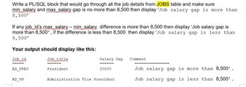 Write a PL/SQL block that would go through all the job details from JOBS table and make sure
min salary and max_salary gap is no more than 8,500 then display 'Job salary gap is more than
8,500'
-
If any job id's max salary – min salary difference is more than 8,500 then display 'Job salary gap is
more than 8,500', if the difference is less than 8,500 then display 'Job salary gap is less than
8,500'
Your output should display like this:
Job id
AD_PRES
AD VP
Job title
wwwwwwwmmmm
======
President
Salary Gap
======
20000
Administration Vice President
Comment
Job salary gap is more than 8,500'.
Job salary gap is less than 8,500'.