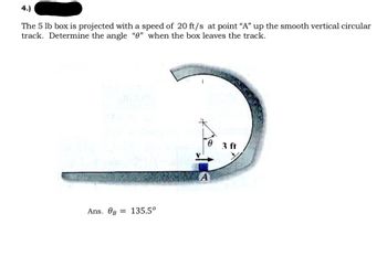 **Problem 4:**

A 5 lb box is projected with a speed of 20 ft/s at point "A" up a smooth vertical circular track. Determine the angle “θ” when the box leaves the track.

**Answer:**
The angle at which the box leaves the track, θ₈, is 135.5°.

**Diagram Explanation:**

The diagram features a smooth vertical circular track with a radius of 3 ft. A box starts at point "A" at the bottom of the circle with an initial velocity represented by an arrow pointing upward along the circular path. The angle θ is measured from the vertical axis to the position where the box leaves the track.