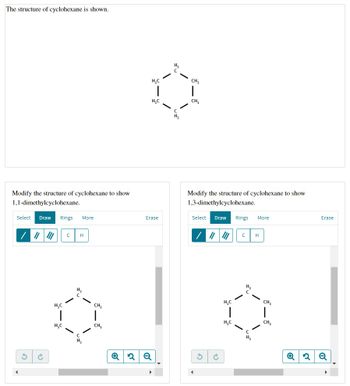 The structure of cyclohexane is shown.
Modify the structure of cyclohexane to show
1,1-dimethylcyclohexane.
Select Draw Rings More
||| ||| с H
H₂C
1
H₂C
H₂
H₂
CH₂
1
CH₂
H₂C
H₂C
Erase
✪ 2 Q
▶
с
H₂
CH₂
CH₂
Modify the structure of cyclohexane to show
1,3-dimethylcyclohexane.
Select Draw Rings More
C
H
3
H₂C
H₂C
H₂
CH₂
CH₂
✪
Erase
2 Q