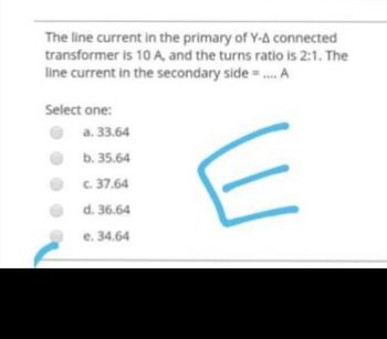 The line current in the primary of Y-A connected
transformer is 10 A, and the turns ratio is 2:1. The
line current in the secondary side = .... A
Select one:
a. 33.64
b. 35.64
c. 37.64
d. 36.64
e. 34.64
E