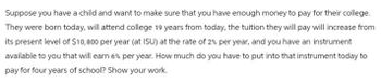 Suppose you have a child and want to make sure that you have enough money to pay for their college.
They were born today, will attend college 19 years from today, the tuition they will pay will increase from
its present level of $10,800 per year (at ISU) at the rate of 2% per year, and you have an instrument
available to you that will earn 6% per year. How much do you have to put into that instrument today to
pay for four years of school? Show your work.