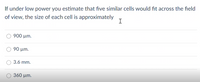 If under low power you estimate that five similar cells would fit across the field
of view, the size of each cell is approximately
I
900 µm.
90 µm.
3.6 mm.
360 µm.
