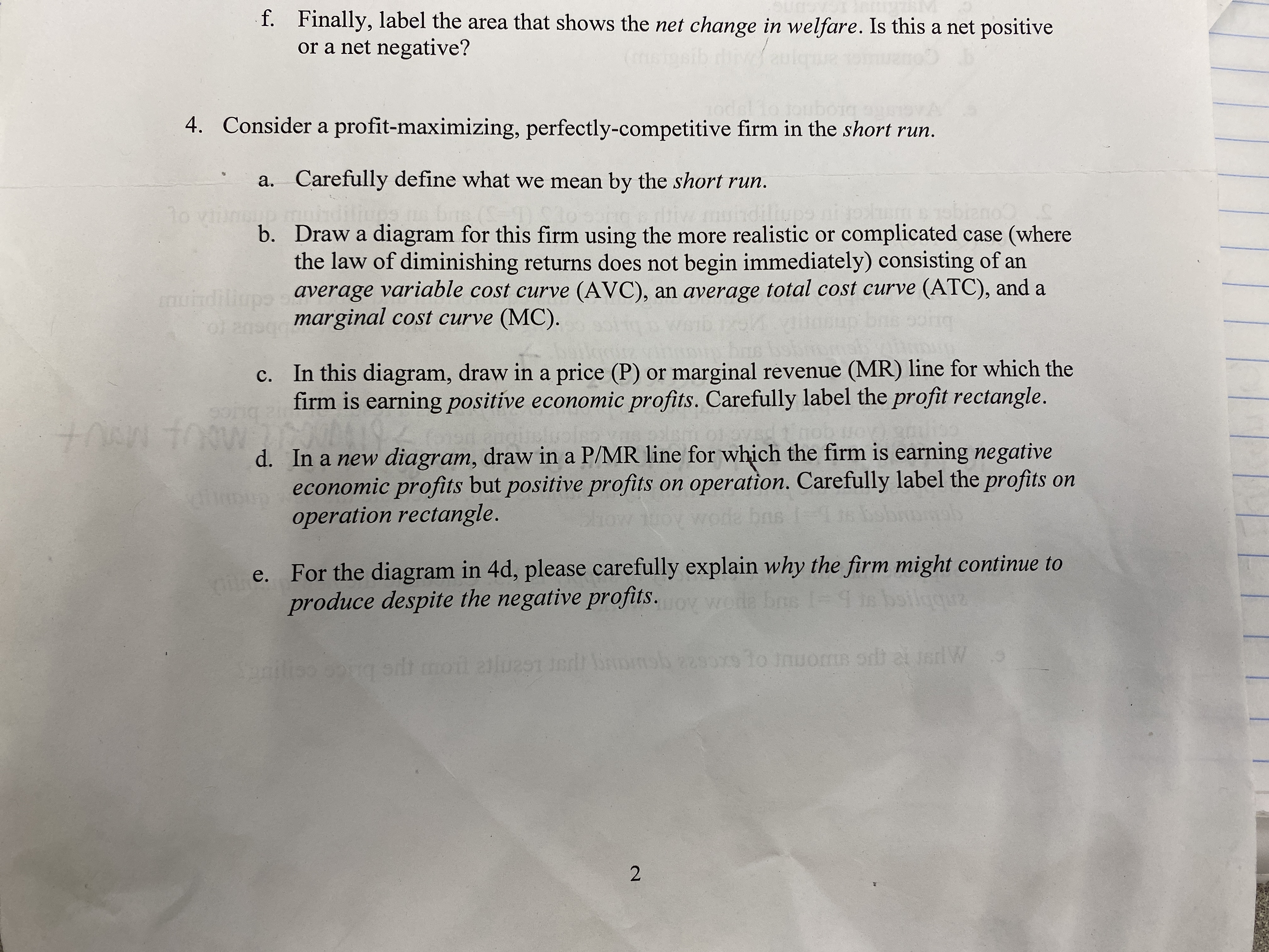 f. Finally, label the area that shows the net change in welfare. Is this a net positive
or a net negative?
brognor o
4. Consider a profit-maximizing, perfectly-competitive firm in the short run.
a. Carefully define what we mean by the short run.
bis ()
dillup
ano
hdili
b. Draw a diagram for this firm using the more realistic or complicated case (where
the law of diminishing returns does not begin immediately) consisting of an
average variable cost curve (AVC), an average total cost curve (ATC), and a
marginal cost curve (MC).
muindiliups
c. In this diagram, draw in a price (P) or marginal revenue (MR) line for which the
firm is earning positive economic profits. Carefully label the profit rectangle.
pisric
d. In a new diagram, draw in a P/MR line for which the firm is earning negative
s economic profits but positive profits on operation. Carefully label the profits on
operation rectangle.
100
od
bas
e. For the diagram in 4d, please carefully explain why the firm might continue to
produce despite the negative profits.
wode bns 1=
-4 in boilgquz
Spnilis
g sdt moil alues e msb 2290x9 1o nuoms ordt at sdW
