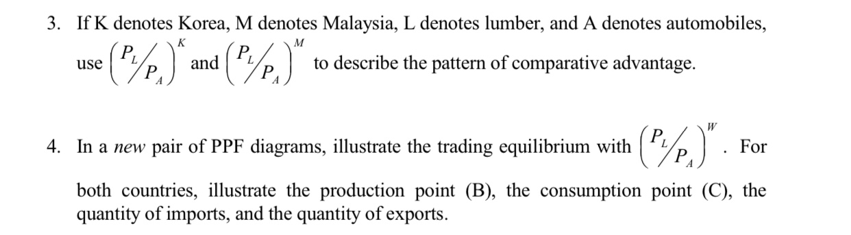 3. If K denotes Korea, M denotes Malaysia, L denotes lumber, and A denotes automobiles,
(%)*me %]
to describe the pattern of comparative advantage
and
L
P
use
(%)"
4. In a new pair of PPF diagrams, illustrate the trading equilibrium with
For
both countries, lustrate the production point (B), the consumption point (C), the
quantity of imports, and the quantity of exports

