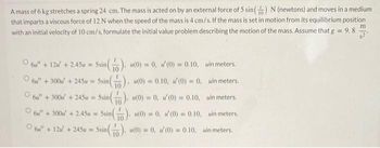 A mass of 6 kg stretches a spring 24 cm. The mass is acted on by an external force of 5 sin() N (newtons) and moves in a medium
that imparts a viscous force of 12 N when the speed of the mass is 4 cm/s. If the mass is set in motion from its equilibrium position
with an initial velocity of 10 cm/s, formulate the initial value problem describing the motion of the mass. Assume that g = 9.8
6" + 12 +2.45u = 5sin(
6 +300+245u=5sin(
6u" + 300u' +245u = 5sin().
6" + 300 +2.45u = 5sin().
6 + 12
(0) = 0, / (0) = 0.10, in meters.
(0) = 0.10,
(0) = 0,
uin meters.
(0) = 0,
(0) = 0.10,
uin meters.
(0) = 0.
(0) = 0.10,
win meters.
+245u = 5sin(). (0) = 0, 1/(0) = 0.10, uin meters.
n().
10