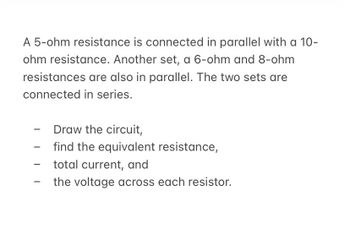 A 5-ohm resistance is connected in parallel with a 10-
ohm resistance. Another set, a 6-ohm and 8-ohm
resistances are also in parallel. The two sets are
connected in series.
-
-
-
Draw the circuit,
find the equivalent resistance,
total current, and
the voltage across each resistor.