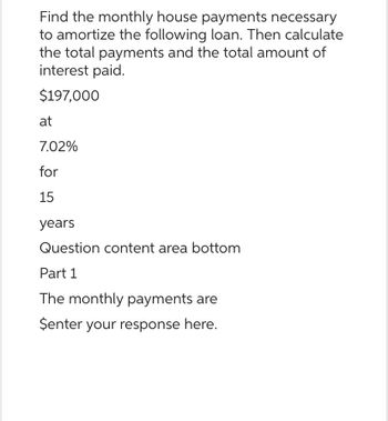 Find the monthly house payments necessary
to amortize the following loan. Then calculate
the total payments and the total amount of
interest paid.
$197,000
at
7.02%
for
15
years
Question content area bottom
Part 1
The monthly payments are
$enter your response here.