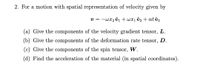 2. For a motion with spatial representation of velocity given by
v = -wx2 êi + wx1 ê2 + at ê3
(a) Give the components of the velocity gradient tensor, L.
(b) Give the components of the deformation rate tensor, D.
(c) Give the components of the spin tensor,
W.
(d) Find the acceleration of the material (in spatial coordinates).
