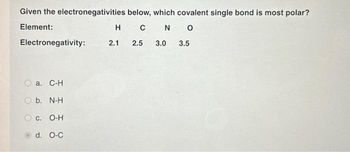 Given the electronegativities
Element:
Electronegativity:
a. C-H
b. N-H
below, which covalent single bond is most polar?
H C N O
2.1
2.5 3.0 3.5
C. O-H
d. O-C