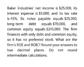 and
Baker Industries' net income is $25,000, its
interest expense is $5,000, and its tax rate
is 45%. Its notes payable equals $25,000,
long-term debt equals $70,000,
common equity equals $245,000. The firm
finances with only debt and common equity,
so it has no preferred stock. What are the
firm's ROE and ROIC? Round your answers to
two decimal places. Do not round
intermediate calculations.