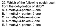 22. Which of the following could result
from the dehydration of aldol?
A. 4-methyl-3-penten-2-one
B. 4-methyl-4-penten-2-one
C. 4-methyl-5-hexen-2-one
D. 4-methyl-4-hexen-2-one
E. 3-methyl-4-penten-2-one
