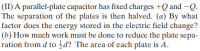 (II) A parallel-plate capacitor has fixed charges +Q and –Q.
The separation of the plates is then halved. (a) By what
factor does the energy stored in the electric field change?
(b) How much work must be done to reduce the plate sepa-
ration from d to d? The area of each plate is A.
