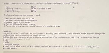 The accounting records of Wall's China Shop reflected the following balances as of January 1, Year 2.
$ 80,100
33,000 (220 units @ $150)
50,000
63,100
Cash
Beginning inventory
Common stock
Retained earnings
The following five transactions occurred in Year 2:
1. First purchase (cash): 150 units @ $155
2. Second purchase (cash): 160 units @ $160
3. Sales (all cash): 410 units @ $320
4. Paid $38,000 cash for salaries expense
5. Paid cash for income tax at the rate of 25 percent of income before taxes
Required
a. Compute the cost of goods sold and ending inventory, assuming (1) FIFO cost flow, (2) LIFO cost flow, and (3) weighted-average cost
flow. Compute the income tax expense for each method.
b. Record the above transactions in general journal form and post to T-accounts assuming each of the cost flows listed. Assume
perpetual inventory system is used.
1. FIFO
2. LIFO
3. Weighted Average
c. Use a vertical model to show the Year 2 income statement, balance sheet, and statement of cash flows under FIFO, LIFO, and
weighted average.