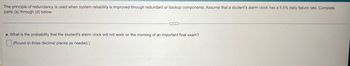 The principle of redundancy is used when system reliability is improved through redundant or backup components. Assume that a student's alarm clock has a 5.5% daily failure rate. Complete
parts (a) through (d) below.
a. What is the probability that the student's alarm clock will not work on the morning of an important final exam?
(Round to three decimal places as needed.)