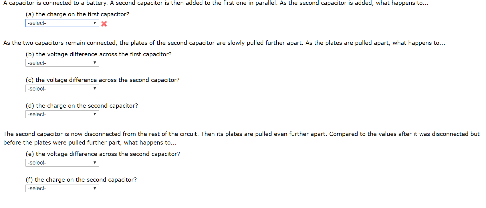 A capacitor is connected to a battery. A second capacitor is then added to the first one in parallel. As the second capacitor is added, what happens to...
(a) the charge on the first capacitor?
-select-
As the two capacitors remain connected, the plates of the second capacitor are slowly pulled further apart. As the plates are pulled apart, what happens to...
(b) the voltage difference across the first capacitor?
-select-
(c) the voltage difference across the second capacitor?
-select-
(d) the charge on the second capacitor?
-select-
The second capacitor is now disconnected from the rest of the circuit. Then its plates are pulled even further apart. Compared to the values after it was disconnected but
before the plates were pulled further part, what happens to...
(e) the voltage difference across the second capacitor?
-select-
(f) the charge on the second capacitor?
-select-
