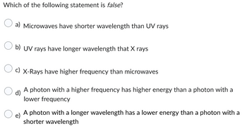 Which of the following statement is false?
a) Microwaves have shorter wavelength than UV rays
b) UV rays have longer wavelength that X rays
c) X-Rays have higher frequency than microwaves
d)
e)
A photon with a higher frequency has higher energy than a photon with a
lower frequency
A photon with a longer wavelength has a lower energy than a photon with a
shorter wavelength