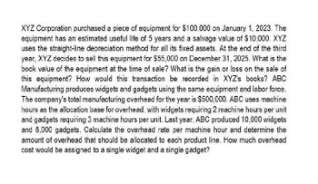 XYZ Corporation purchased a piece of equipment for $100,000 on January 1, 2023. The
equipment has an estimated useful life of 5 years and a salvage value of $10,000. XYZ
uses the straight-line depreciation method for all its fixed assets. At the end of the third
year, XYZ decides to sell this equipment for $55,000 on December 31, 2025. What is the
book value of the equipment at the time of sale? What is the gain or loss on the sale of
this equipment? How would this transaction be recorded in XYZ's books? ABC
Manufacturing produces widgets and gadgets using the same equipment and labor force.
The company's total manufacturing overhead for the year is $500,000. ABC uses machine
hours as the allocation base for overhead, with widgets requiring 2 machine hours per unit
and gadgets requiring 3 machine hours per unit. Last year, ABC produced 10,000 widgets
and 8,000 gadgets. Calculate the overhead rate per machine hour and determine the
amount of overhead that should be allocated to each product line. How much overhead
cost would be assigned to a single widget and a single gadget?