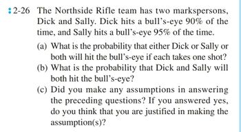 2-26 The Northside Rifle team has two markspersons,
Dick and Sally. Dick hits a bull's-eye 90% of the
time, and Sally hits a bull's-eye 95% of the time.
(a) What is the probability that either Dick or Sally or
both will hit the bull's-eye if each takes one shot?
(b) What is the probability that Dick and Sally will
both hit the bull's-eye?
(c) Did you make any assumptions in answering
the preceding questions? If you answered yes,
do you think that you are justified in making the
assumption(s)?