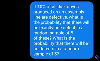 If 10% of all disk drives
produced on an assembly
line are defective, what is
the probability that there will
be exactly one defect in a
random sample of 5
of these? What is the
probability that there will be
no defects in a random
sample of 5?